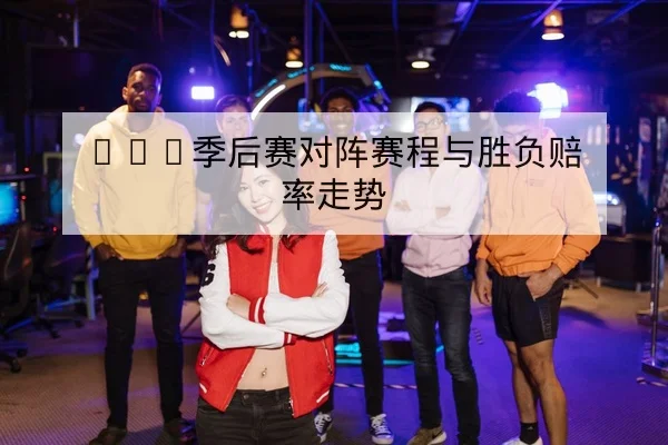 LPL季后赛对阵赛程与胜负赔率走势
